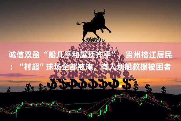 诚信双盈 “船几乎和屋顶齐平”，贵州榕江居民：“村超”球场全部被淹，有人划船救援被困者