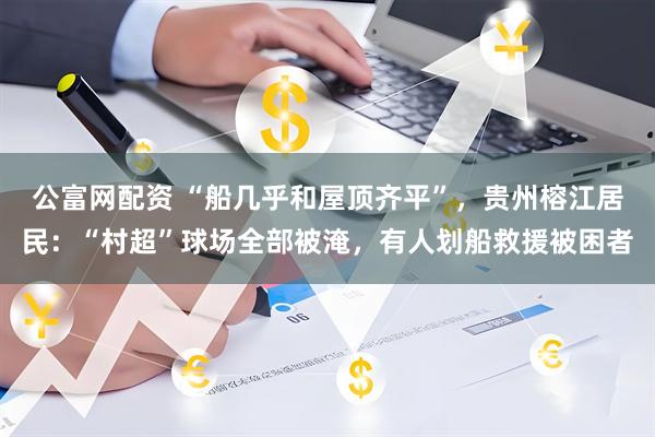 公富网配资 “船几乎和屋顶齐平”，贵州榕江居民：“村超”球场全部被淹，有人划船救援被困者