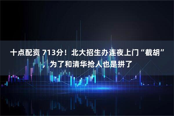 十点配资 713分！北大招生办连夜上门“截胡”，为了和清华抢人也是拼了