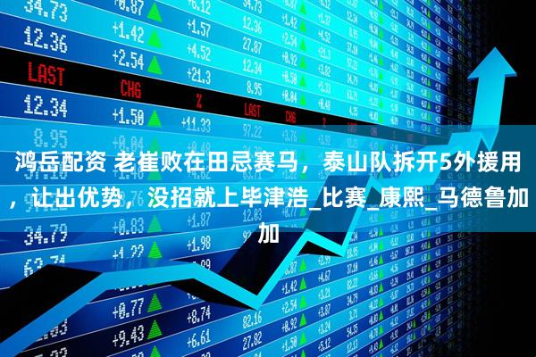 鸿岳配资 老崔败在田忌赛马，泰山队拆开5外援用，让出优势，没招就上毕津浩_比赛_康熙_马德鲁加