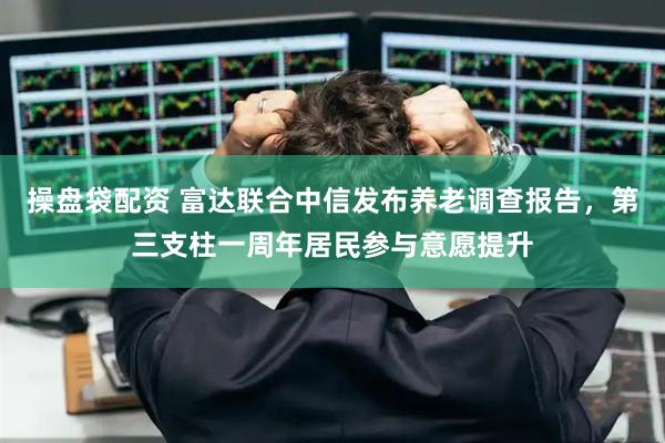 操盘袋配资 富达联合中信发布养老调查报告，第三支柱一周年居民参与意愿提升