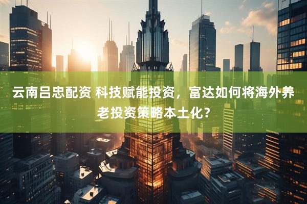 云南吕忠配资 科技赋能投资，富达如何将海外养老投资策略本土化？