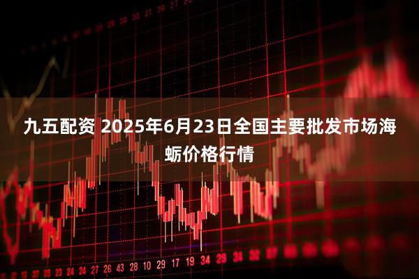 九五配资 2025年6月23日全国主要批发市场海蛎价格行情