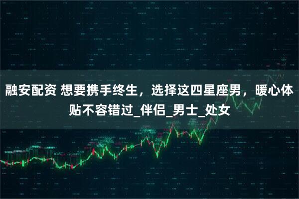 融安配资 想要携手终生，选择这四星座男，暖心体贴不容错过_伴侣_男士_处女