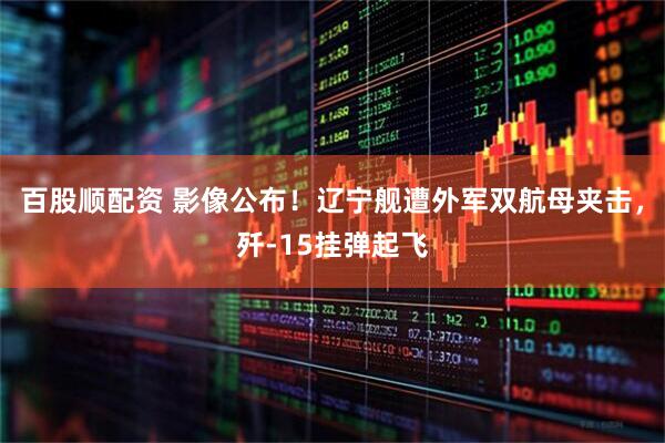 百股顺配资 影像公布！辽宁舰遭外军双航母夹击，歼-15挂弹起飞