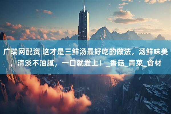 广瑞网配资 这才是三鲜汤最好吃的做法，汤鲜味美，清淡不油腻，一口就爱上！_香菇_青菜_食材