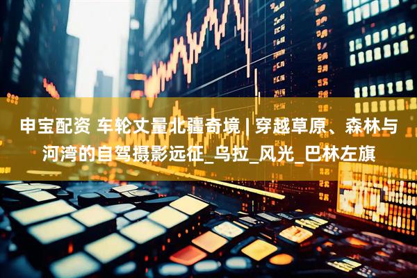 申宝配资 车轮丈量北疆奇境 | 穿越草原、森林与河湾的自驾摄影远征_乌拉_风光_巴林左旗