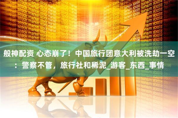 般神配资 心态崩了！中国旅行团意大利被洗劫一空：警察不管，旅行社和稀泥_游客_东西_事情