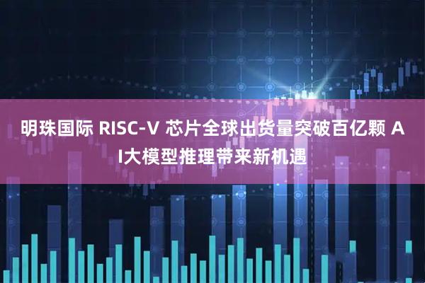 明珠国际 RISC-V 芯片全球出货量突破百亿颗 AI大模型推理带来新机遇