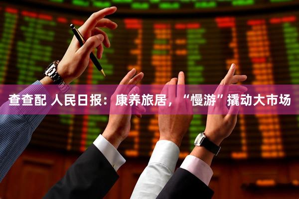 查查配 人民日报：康养旅居，“慢游”撬动大市场