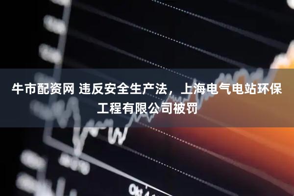 牛市配资网 违反安全生产法，上海电气电站环保工程有限公司被罚