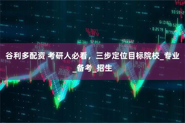 谷利多配资 考研人必看，三步定位目标院校_专业_备考_招生