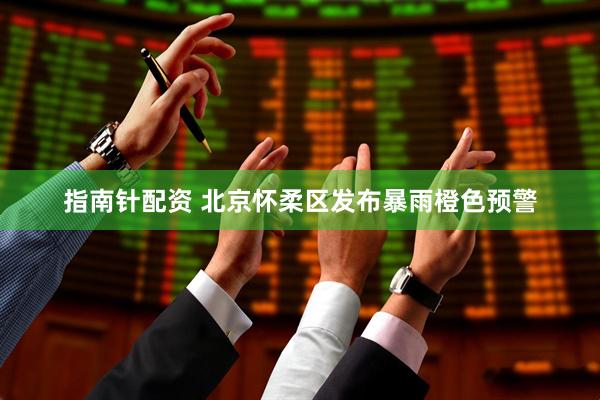 指南针配资 北京怀柔区发布暴雨橙色预警