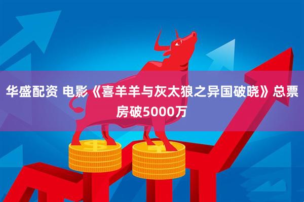 华盛配资 电影《喜羊羊与灰太狼之异国破晓》总票房破5000万