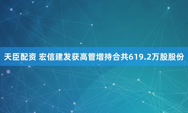 天臣配资 宏信建发获高管增持合共619.2万股股份