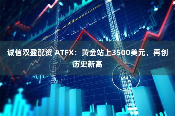 诚信双盈配资 ATFX：黄金站上3500美元，再创历史新高