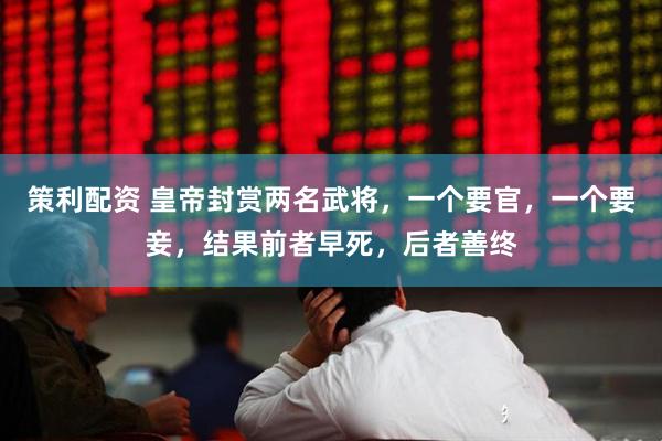 策利配资 皇帝封赏两名武将,一个要官,一个要妾,结果前者早死,后者善终