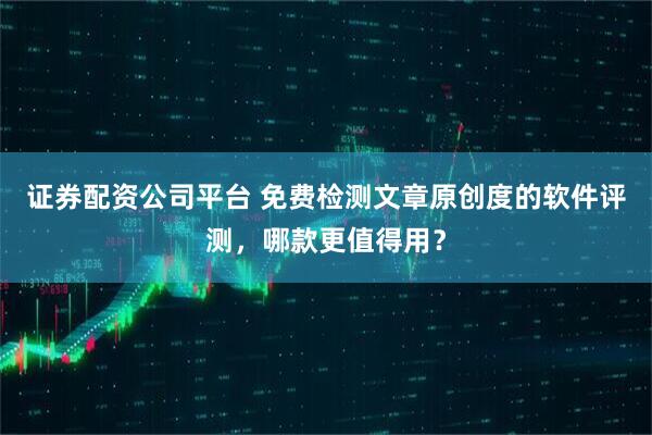证券配资公司平台 免费检测文章原创度的软件评测，哪款更值得用？