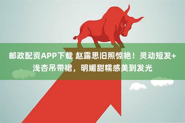 邮政配资APP下载 赵露思旧照惊艳！灵动短发+浅杏吊带裙，明媚甜糯感美到发光